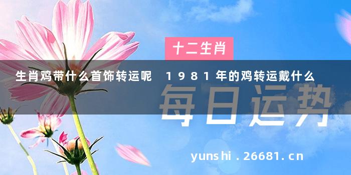 生肖鸡带什么首饰转运呢 1981年的鸡转运戴什么